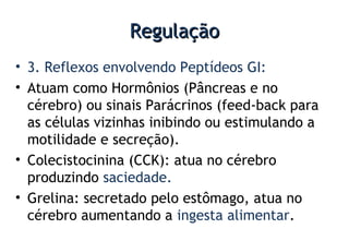 RegulaçãoRegulação
• 3. Reflexos envolvendo Peptídeos GI:
• Atuam como Hormônios (Pâncreas e no
cérebro) ou sinais Parácrinos (feed-back para
as células vizinhas inibindo ou estimulando a
motilidade e secreção).
• Colecistocinina (CCK): atua no cérebro
produzindo saciedade.
• Grelina: secretado pelo estômago, atua no
cérebro aumentando a ingesta alimentar.
 