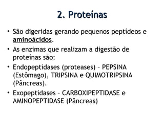 2. Proteínas2. Proteínas
• São digeridas gerando pequenos peptídeos e
aminoácidos.
• As enzimas que realizam a digestão de
proteínas são:
• Endopeptidases (proteases) – PEPSINA
(Estômago), TRIPSINA e QUIMOTRIPSINA
(Pâncreas).
• Exopeptidases – CARBOXIPEPTIDASE e
AMINOPEPTIDASE (Pâncreas)
 