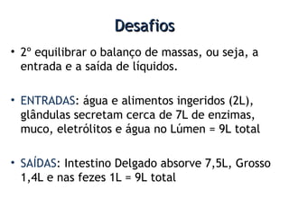 DesafiosDesafios
• 2º equilibrar o balanço de massas, ou seja, a
entrada e a saída de líquidos.
• ENTRADAS: água e alimentos ingeridos (2L),
glândulas secretam cerca de 7L de enzimas,
muco, eletrólitos e água no Lúmen = 9L total
• SAÍDAS: Intestino Delgado absorve 7,5L, Grosso
1,4L e nas fezes 1L = 9L total
 
