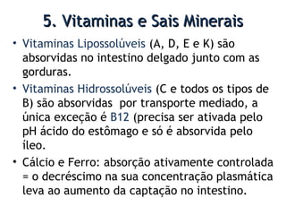 5. Vitaminas e Sais Minerais5. Vitaminas e Sais Minerais
• Vitaminas Lipossolúveis (A, D, E e K) são
absorvidas no intestino delgado junto com as
gorduras.
• Vitaminas Hidrossolúveis (C e todos os tipos de
B) são absorvidas por transporte mediado, a
única exceção é B12 (precisa ser ativada pelo
pH ácido do estômago e só é absorvida pelo
íleo.
• Cálcio e Ferro: absorção ativamente controlada
= o decréscimo na sua concentração plasmática
leva ao aumento da captação no intestino.
 