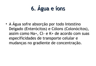 6. Água e íons6. Água e íons
• A Água sofre absorção por todo Intestino
Delgado (Enterócitos) e Cólons (Colonócitos),
assim como Na+, Cl- e K+ de acordo com suas
especificidades de transporte celular e
mudanças no gradiente de concentração.
 