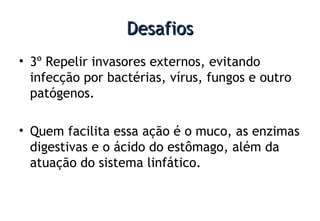 DesafiosDesafios
• 3º Repelir invasores externos, evitando
infecção por bactérias, vírus, fungos e outro
patógenos.
• Quem facilita essa ação é o muco, as enzimas
digestivas e o ácido do estômago, além da
atuação do sistema linfático.
 