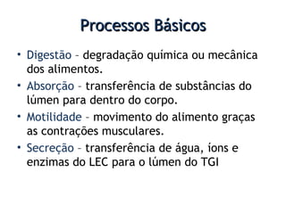 Processos BásicosProcessos Básicos
• Digestão – degradação química ou mecânica
dos alimentos.
• Absorção – transferência de substâncias do
lúmen para dentro do corpo.
• Motilidade – movimento do alimento graças
as contrações musculares.
• Secreção – transferência de água, íons e
enzimas do LEC para o lúmen do TGI
 