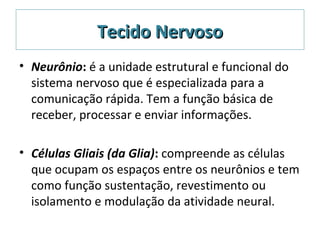 Tecido NervosoTecido Nervoso
• Neurônio: é a unidade estrutural e funcional do
sistema nervoso que é especializada para a
comunicação rápida. Tem a função básica de
receber, processar e enviar informações.
• Células Gliais (da Glia): compreende as células
que ocupam os espaços entre os neurônios e tem
como função sustentação, revestimento ou
isolamento e modulação da atividade neural.
 
