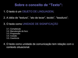 Sobre o conceito de “Texto”:
1. O texto é um OBJETO DE LINGUAGEM;

2. A idéia de “textura”, “ato de tecer”, tecido”, “tessitura”;

3. O texto como UNIDADE DE SIGNIFICAÇÃO
  3.1. Completude              poeta
  3.2. Manutenção do foco
  3.3. Progressão
  3.4. Coesão
  3.5. Coerência


4. O texto como unidade de comunicação tem relação com o
   contexto situacional.
 