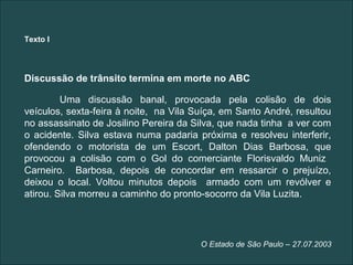 Texto I




Discussão de trânsito termina em morte no ABC

         Uma discussão banal, provocada pela colisão de dois
veículos, sexta-feira à noite, na Vila Suíça, em Santo André, resultou
no assassinato de Josilino Pereira da Silva, que nada tinha a ver com
o acidente. Silva estava numa padaria próxima e resolveu interferir,
ofendendo o motorista de um Escort, Dalton Dias Barbosa, que
provocou a colisão com o Gol do comerciante Florisvaldo Muniz
Carneiro. Barbosa, depois de concordar em ressarcir o prejuízo,
deixou o local. Voltou minutos depois armado com um revólver e
atirou. Silva morreu a caminho do pronto-socorro da Vila Luzita.




                                        O Estado de São Paulo – 27.07.2003
 