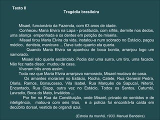Texto II
                              Tragédia brasileira


      Misael, funcionário da Fazenda, com 63 anos de idade.
       Conheceu Maria Elvira na Lapa - prostituída, com sífilis, dermite nos dedos,
uma aliança empenhada e os dentes em petição de miséria.
       Misael tirou Maria Elvira da vida, instalou-a num sobrado no Estácio, pagou
médico, dentista, manicura ... Dava tudo quanto ela queria.
          Quando Maria Elvira se apanhou de boca bonita, arranjou logo um
namorado.
        Misael não queria escândalo. Podia dar uma surra, um tiro, uma facada.
Não fez nada disso: mudou de casa.
      Viveram três anos assim.
      Toda vez que Maria Elvira arranjava namorado, Misael mudava de casa.
         Os amantes moraram no Estácio, Rocha, Catete, Rua General Pedra,
Olaria, Ramos, Bonsucesso, Vila Isabel, Rua Marquês de Sapucaí, Niterói,
Encantado, Rua Clapp, outra vez no Estácio, Todos os Santos, Catumbi,
Lavradio, Boca do Mato, Inválidos ...
        Por fim na Rua da Constituição, onde Misael, privado de sentidos e de
inteligência, matou-a com seis tiros, e a polícia foi encontrá-la caída em
decúbito dorsal, vestida de organdi azul.

                                     (Estrela da manhã, 1933. Manuel Bandeira)
 