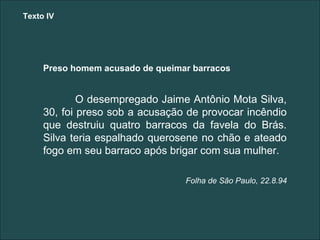 Texto IV




     Preso homem acusado de queimar barracos


             O desempregado Jaime Antônio Mota Silva,
     30, foi preso sob a acusação de provocar incêndio
     que destruiu quatro barracos da favela do Brás.
     Silva teria espalhado querosene no chão e ateado
     fogo em seu barraco após brigar com sua mulher.

                                  Folha de São Paulo, 22.8.94
 
