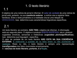 1. O texto literário
 1.1
O objetivo de uma notícia de jornal é informar. O valor de verdade de uma notícia de
jornal está, portanto, na sua coerência externa: a notícia visa a registrar fatos
Verídicos. Entre o texto jornalístico e a realidade cria-se uma relação de
VERACIDADE. Isso determina suas características linguísticas específicas.


  2.1
Um texto literário, ao contrário, NÃO TEM o objetivo de informar. A informação
está em segundo plano. O objetivo é produzir EFEITO ESTÉTICO, isto é, produzir
sugestões emotivas, sensoriais e intelectivas (sugestões plurissignificativas).
Isso determina sua linguagem específica.
O valor de verdade de um texto literário NÃO ESTÁ NA SUA COERÊNCIA
EXTERNA. É irrelevante a questão de os fatos terem ou não acontecido na
realidade. Reais ou não, o texto literário é sempre uma representação
transfiguradora dos fatos vivenciados empiricamente.
A natureza do texto literário, portanto, é a ficção.
 