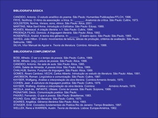 BIBLIOGRAFIA BÁSICA

CANDIDO, Antonio. O estudo analítico do poema. São Paulo: Humanitas Publicações-FFLCH, 1996.
FRYE, Northrop. O ritmo da associação: a lírica. In : ______. Anatomia da crítica. São Paulo: Cultrix, 1973.
GOLDSTEIN, Norma. Versos, sons, ritmos. São Paulo: Ática, 2001.
MARTINS, Nilce Sant’Anna. Introdução à Estilística. São Paulo: Edusp, 1989.
MOISÉS, Massaud. A criação literária. v.1. São Paulo: Cultrix, 1994.
PROENÇA FILHO, Domício. A linguagem literária. São Paulo: Ática, 1992.
ROSENFELD, Anatol. A teoria dos gêneros. In: ______. O teatro épico. São Paulo: São Paulo, 1965.
SAYEG, João Hilton. O texto: movimentos de leitura, táticas de produção, critérios de avaliação. São Paulo:
Selinunte, 1990.
SILVA, Vitor Manuel de Aguiar e. Teoria da literatura. Coimbra: Almedina, 1988.

BIBLIOGRAFIA COMPLEMENTAR

BOSI, Alfredo. O ser e o tempo da poesia. São Paulo: Cultrix, 1969.
BOSI, Alfredo. (org.) Leitura de poesia. São Paulo: Ática, 1996.
CANDIDO, Antonio. Na sala de aula. São Paulo: Ática, 1985.
CARA, Salete de Almeida. A poesia lírica. São Paulo: Ática, 1989.
CHALHUB, Samira. Funções da linguagem. São Paulo: Ática, 1989.
GOMES, Álvaro Cardoso; VECHI, Carlos Alberto. Introdução ao estudo da literatura. São Paulo: Atlas, 1991.
JAKOBSON, Roman. Lingüística e comunicação. São Paulo: Cultrix, 1987.
KAYSER, Wolfgang. Análise e interpretação da obra literária. Coimbra:Armenio Amado, 1970.
COHEN, Jean. A estrutura da linguagem poética. São Paulo: Cultrix, 1978.
KAYSER, Wolfang. Análise e interpretação da obra literária. Coimbra:          Arménio Amado, 1976.
NICOLA, José de; INFANTE, Ulisses. Como ler poesia. São Paulo: Scipione, 1988.
PIGNATARI, Décio. Comunicação poética. São Paulo.
PAIXÃO, Fernando. O que é poesia. São Paulo: Brasiliense, 1983.
POUND, Ezra. ABC da literatura. São Paulo: Cultrix, 1970.
SOARES, Angélica. Gêneros literários São Paulo: Ática, 1993.
STAIGER, Emil. Conceitos fundamentais da Poética.Rio de Janeiro: Tempo Brasileiro, 1997.
WELLEK, Rene e WARREN, Austin. Teoria da literatura. Lisboa: Europa-América, 1962.
 