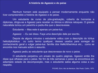 A história de Agassiz e do peixe


         Nenhum homem está equipado a pensar modernamente enquanto não
tiver compreendido a história de Agassiz e do peixe.
          Um estudante de curso de pós-graduação, coberto de honrarias e
diplomas, dirigiu-se a Agassiz para receber os ótimos e últimos retoques. O grande
naturalista tomou um peixinho e pediu-lhe que o descrevesse.
        Estudante: – Mas este é apenas um peixe-lua.
        Agassiz: – Eu sei disso. Faça uma descrição dele por escrito.
          Depois de alguns minutos o estudante voltou com a descrição do Ichtus
heliodiplodokus ou outro termo qualquer, desses usados para sonegar do
conhecimento geral o vulgar peixe-lua: família dos Hellichtherinkus etc., como se
encontra nos manuais sobre o assunto.
        Agassiz pediu ao estudante que descrevesse de novo o peixe.
          O estudante perpetrou um ensaio de quatro páginas. Agassiz então lhe
disse que olhasse para o peixe. No fim de três semanas o peixe se encontrava em
adiantado estado de decomposição, mas o estudante sabia alguma coisa a seu
respeito.
                                            POUND, Ezra. Abc da literatura. São Paulo: Cultrix, 1970.
 