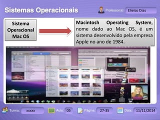 Turma: 2503-B Aula: 10 Pág: 10 a 17 Data: 18-jan-12 
xxxxx 05 27-35 11/11/2014 
Instrutor: Ricardo Paladini Matos 
Elielso Dias 
Sistema 
Operacional 
Mac OS 
Macintosh Operating System, 
nome dado ao Mac OS, é um 
sistema desenvolvido pela empresa 
Apple no ano de 1984. 
 