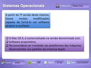 Turma: 2503-B Aula: 10 Pág: 10 a 17 Data: 18-jan-12 
xxxxx 05 27-35 11/11/2014 
Instrutor: Ricardo Paladini Matos 
Elielso Dias 
A partir da 7ª versão deste sistema, 
houve muitas modificações 
capazes de torná-lo um software 
atrativo e confiável. 
 O Mac OS X, é comercializado na versão denominada Lion. 
 Software proprietário, 
 Recomendável ser instalado nas plataformas das máquinas 
desenvolvidas nos padrões da empresa Apple 
 