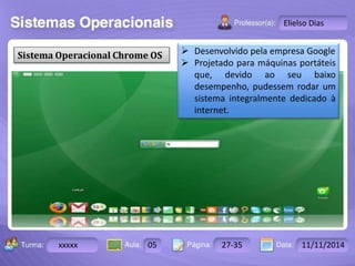 Turma: 2503-B Aula: 10 Pág: 10 a 17 Data: 18-jan-12 
xxxxx 05 27-35 11/11/2014 
Instrutor: Ricardo Paladini Matos 
Elielso Dias 
Sistema Operacional Chrome OS 
 Desenvolvido pela empresa Google 
 Projetado para máquinas portáteis 
que, devido ao seu baixo 
desempenho, pudessem rodar um 
sistema integralmente dedicado à 
internet. 
 