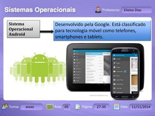 Turma: 2503-B Aula: 10 Pág: 10 a 17 Data: 18-jan-12 
xxxxx 05 27-35 11/11/2014 
Instrutor: Ricardo Paladini Matos 
Elielso Dias 
Sistema 
Operacional 
Android 
Desenvolvido pela Google. Está classificado 
para tecnologia móvel como telefones, 
smartphones e tablets. 
 