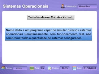 Turma: 2503-B Aula: 10 Pág: 10 a 17 Data: 18-jan-12 
xxxxx 05 27-35 11/11/2014 
Instrutor: Ricardo Paladini Matos 
Elielso Dias 
Trabalhando com Máquina Virtual 
Nome dado a um programa capaz de simular diversos sistemas 
operacionais simultaneamente, com funcionamento real, não 
comprometendo a quantidade de sistemas configurados. 
 