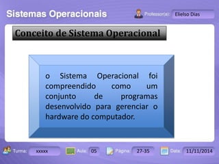 Turma: 2503-B Aula: 10 Pág: 10 a 17 Data: 18-jan-12 
xxxxx 05 27-35 11/11/2014 
Instrutor: Ricardo Paladini Matos 
Elielso Dias 
Conceito de Sistema Operacional 
o Sistema Operacional foi 
compreendido como um 
conjunto de programas 
desenvolvido para gerenciar o 
hardware do computador. 
 