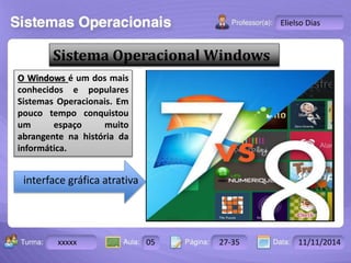 Turma: 2503-B Aula: 10 Pág: 10 a 17 Data: 18-jan-12 
xxxxx 05 27-35 11/11/2014 
Instrutor: Ricardo Paladini Matos 
Elielso Dias 
Sistema Operacional Windows 
O Windows é um dos mais 
conhecidos e populares 
Sistemas Operacionais. Em 
pouco tempo conquistou 
um espaço muito 
abrangente na história da 
informática. 
interface gráfica atrativa 
 