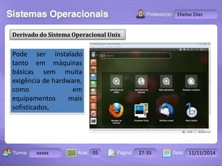 Turma: 2503-B Aula: 10 Pág: 10 a 17 Data: 18-jan-12 
xxxxx 05 27-35 11/11/2014 
Instrutor: Ricardo Paladini Matos 
Elielso Dias 
Derivado do Sistema Operacional Unix 
Pode ser instalado 
tanto em máquinas 
básicas sem muita 
exigência de hardware, 
como em 
equipamentos mais 
sofisticados, 
 