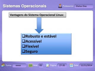 Turma: 2503-B Aula: 10 Pág: 10 a 17 Data: 18-jan-12 
xxxxx 05 27-35 11/11/2014 
Instrutor: Ricardo Paladini Matos 
Elielso Dias 
Vantagens do Sistema Operacional Linux: 
Robusto e estável 
Acessível 
Flexível 
Seguro 
 