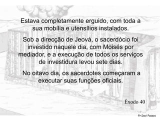 Estava completamente erguido, com toda a
sua mobília e utensílios instalados.
Sob a direcção de Jeová, o sacerdócio foi
investido naquele dia, com Moisés por
mediador, e a execução de todos os serviços
de investidura levou sete dias.
No oitavo dia, os sacerdotes começaram a
executar suas funções oficiais.
Êxodo 40
Pr.Davi Passos
 