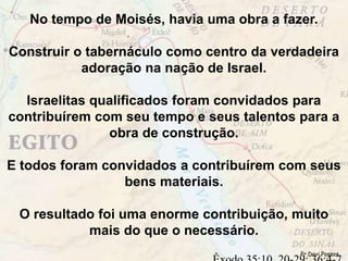 No tempo de Moisés, havia uma obra a fazer.
Construir o tabernáculo como centro da verdadeira
adoração na nação de Israel.
Israelitas qualificados foram convidados para
contribuírem com seu tempo e seus talentos para a
obra de construção.
E todos foram convidados a contribuírem com seus
bens materiais.
O resultado foi uma enorme contribuição, muito
mais do que o necessário.
Pr.Davi Passos
 