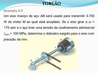 TORÇÃO
Um eixo maciço de aço AB será usado para transmitir 3.750
W do motor M ao qual está acoplado. Se o eixo girar a ω =
175 rpm e o aço tiver uma tensão de cisalhamento admissível
τadm = 100 MPa, determine o diâmetro exigido para o eixo com
precisão de mm.
Exemplo 5.5
 