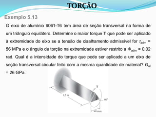 O eixo de alumínio 6061-T6 tem área de seção transversal na forma de
um triângulo equilátero. Determine o maior torque T que pode ser aplicado
à extremidade do eixo se a tensão de cisalhamento admissível for τadm =
56 MPa e o ângulo de torção na extremidade estiver restrito a Φadm = 0,02
rad. Qual é a intensidade do torque que pode ser aplicado a um eixo de
seção transversal circular feito com a mesma quantidade de material? Gal
= 26 GPa.
Exemplo 5.13
TORÇÃO
 