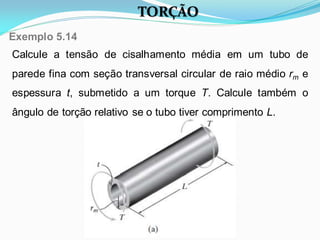 Calcule a tensão de cisalhamento média em um tubo de
parede fina com seção transversal circular de raio médio rm e
espessura t, submetido a um torque T. Calcule também o
ângulo de torção relativo se o tubo tiver comprimento L.
Exemplo 5.14
TORÇÃO
 