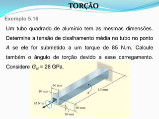 Um tubo quadrado de alumínio tem as mesmas dimensões.
Determine a tensão de cisalhamento média no tubo no ponto
A se ele for submetido a um torque de 85 N.m. Calcule
também o ângulo de torção devido a esse carregamento.
Considere Gal = 26 GPa.
Exemplo 5.16
TORÇÃO
 