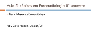 Aula 5- tópicos em Fonoaudiologia 8º semestre
 Gerontologia em Fonoaudiologia
Prof. Carla Faedda- Uniplan/DF
 