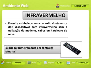 Turma: 2503-B Aula: 10 Pág: 10 a 17 Data: 18-jan-12 
xxxxxx 5 10-17 15/09/2014 
Instrutor: Ricardo Paladini Matos 
Elielso Dias 
INFRAVERMELHO 
• Permite estabelecer uma conexão direta entre 
dois dispositivos com infravermelho sem a 
utilização de modems, cabos ou hardware de 
rede. 
Foi usado primeiramente em controles 
remotos. 
 