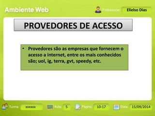Turma: 2503-B Aula: 10 Pág: 10 a 17 Data: 18-jan-12 
xxxxxx 5 10-17 15/09/2014 
Instrutor: Ricardo Paladini Matos 
Elielso Dias 
PROVEDORES DE ACESSO 
• Provedores são as empresas que fornecem o 
acesso a internet, entre os mais conhecidos 
são; uol, ig, terra, gvt, speedy, etc. 
 