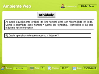 Turma: 2503-B Aula: 10 Pág: 10 a 17 Data: 18-jan-12 
xxxxxx 5 10-17 15/09/2014 
Instrutor: Ricardo Paladini Matos 
Elielso Dias 
Atividade 
A) Cada equipamento precisa de um número para ser reconhecido na rede. 
Como é chamado esse número? Como ele funciona? Identifique o da sua 
máquina neste momento. 
B) Quais aparelhos oferecem acesso a Internet? 
 