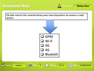 Turma: 2503-B Aula: 10 Pág: 10 a 17 Data: 18-jan-12 
xxxxxx 5 10-17 15/09/2014 
Instrutor: Ricardo Paladini Matos 
Elielso Dias 
Dê pelo menos três características para casa dispositivo de acesso a rede 
abaixo: 
 GPRS 
 Wi-fi 
 3G 
 4G 
 Bluetoth 
 