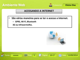 Turma: 2503-B Aula: 10 Pág: 10 a 17 Data: 18-jan-12 
xxxxxx 5 10-17 15/09/2014 
Instrutor: Ricardo Paladini Matos 
Elielso Dias 
ACESSANDO A INTERNET 
• São várias maneiras para se ter o acesso a internet. 
– GPRS, Wi-Fi, Bluetooth 
3G ou Infravermelho. 
 