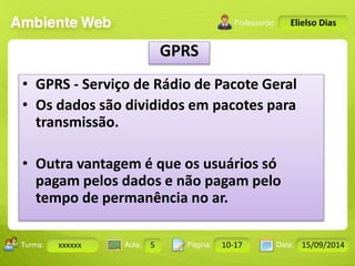 Turma: 2503-B Aula: 10 Pág: 10 a 17 Data: 18-jan-12 
xxxxxx 5 10-17 15/09/2014 
Instrutor: Ricardo Paladini Matos 
Elielso Dias 
GPRS 
• GPRS - Serviço de Rádio de Pacote Geral 
• Os dados são divididos em pacotes para 
transmissão. 
• Outra vantagem é que os usuários só 
pagam pelos dados e não pagam pelo 
tempo de permanência no ar. 
 