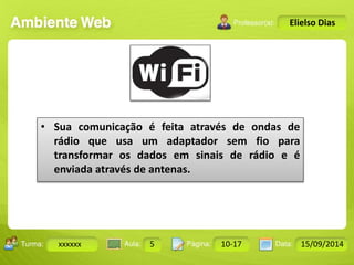 Turma: 2503-B Aula: 10 Pág: 10 a 17 Data: 18-jan-12 
xxxxxx 5 10-17 15/09/2014 
Instrutor: Ricardo Paladini Matos 
Elielso Dias 
• Sua comunicação é feita através de ondas de 
rádio que usa um adaptador sem fio para 
transformar os dados em sinais de rádio e é 
enviada através de antenas. 
 