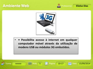 Turma: 2503-B Aula: 10 Pág: 10 a 17 Data: 18-jan-12 
xxxxxx 5 10-17 15/09/2014 
Instrutor: Ricardo Paladini Matos 
Elielso Dias 
• • Possibilita acesso à internet em qualquer 
computador móvel através da utilização de 
modens USB ou módulos 3G embutidos. 
 