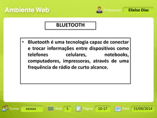 Turma: 2503-B Aula: 10 Pág: 10 a 17 Data: 18-jan-12 
xxxxxx 5 10-17 15/09/2014 
Instrutor: Ricardo Paladini Matos 
Elielso Dias 
BLUETOOTH 
• Bluetooth é uma tecnologia capaz de conectar 
e trocar informações entre dispositivos como 
telefones celulares, notebooks, 
computadores, impressoras, através de uma 
frequência de rádio de curto alcance. 
 