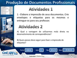 1 - Elabore a impressão de seus documentos. Crie 
envelopes e etiquetas para os mesmos e 
entregue-os para seu professor. 
A) Qual a vantagem de utilizarmos mala direta no 
desenvolvimento de correspondências? 
B) Quais passos devo seguir para fazer a impressão de 
etiquetas? 
Turma: 2505-B Aula: 5 Pág: 10 a 17 Data: 07.03.13 
Instrutor: Elielso Dias 
 