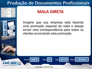 MALA DIRETA 
Imagine que sua empresa está fazendo 
uma promoção especial de natal e deseja 
enviar uma correspondência para todos os 
clientes anunciando esta promoção. 
Turma: 2505-B Aula: 5 Pág: 10 a 17 Data: 07.03.13 
Instrutor: Elielso Dias 
 