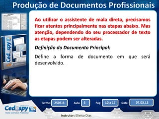 Ao utilizar o assistente de mala direta, precisamos 
ficar atentos principalmente nas etapas abaixo. Mas 
atenção, dependendo do seu processador de texto 
as etapas podem ser alteradas. 
Definição do Documento Principal: 
Define a forma de documento em que será 
desenvolvido. 
Turma: 2505-B Aula: 5 Pág: 10 a 17 Data: 07.03.13 
Instrutor: Elielso Dias 
 