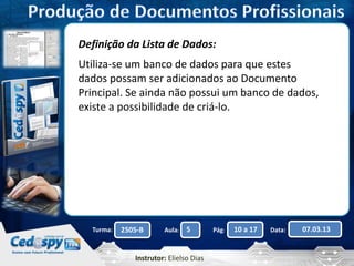 Definição da Lista de Dados: 
Utiliza-se um banco de dados para que estes 
dados possam ser adicionados ao Documento 
Principal. Se ainda não possui um banco de dados, 
existe a possibilidade de criá-lo. 
Turma: 2505-B Aula: 5 Pág: 10 a 17 Data: 07.03.13 
Instrutor: Elielso Dias 
 