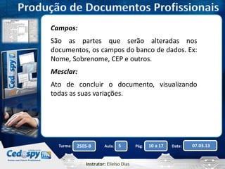 Campos: 
São as partes que serão alteradas nos 
documentos, os campos do banco de dados. Ex: 
Nome, Sobrenome, CEP e outros. 
Mesclar: 
Ato de concluir o documento, visualizando 
todas as suas variações. 
Turma: 2505-B Aula: 5 Pág: 10 a 17 Data: 07.03.13 
Instrutor: Elielso Dias 
 