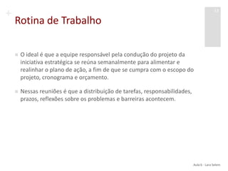 +
Rotina de Trabalho
 O ideal é que a equipe responsável pela condução do projeto da
iniciativa estratégica se reúna semanalmente para alimentar e
realinhar o plano de ação, a fim de que se cumpra com o escopo do
projeto, cronograma e orçamento.
 Nessas reuniões é que a distribuição de tarefas, responsabilidades,
prazos, reflexões sobre os problemas e barreiras acontecem.
Aula 6 - Lara Selem
13
 