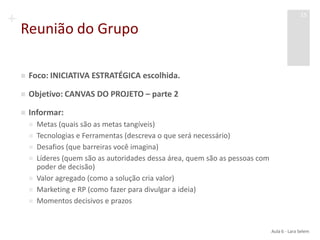 +
Reunião do Grupo
 Foco: INICIATIVA ESTRATÉGICA escolhida.
 Objetivo: CANVAS DO PROJETO – parte 2
 Informar:
 Metas (quais são as metas tangíveis)
 Tecnologias e Ferramentas (descreva o que será necessário)
 Desafios (que barreiras você imagina)
 Líderes (quem são as autoridades dessa área, quem são as pessoas com
poder de decisão)
 Valor agregado (como a solução cria valor)
 Marketing e RP (como fazer para divulgar a ideia)
 Momentos decisivos e prazos
Aula 6 - Lara Selem
15
 