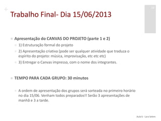 +
Trabalho Final- Dia 15/06/2013
 Apresentação do CANVAS DO PROJETO (parte 1 e 2)
 1) Estruturação formal do projeto
 2) Apresentação criativa (pode ser qualquer atividade que traduza o
espírito do projeto: música, improvisação, etc etc etc)
 3) Entregar o Canvas impresso, com o nome dos integrantes.
 TEMPO PARA CADA GRUPO: 30 minutos
 A ordem de apresentação dos grupos será sorteada no primeiro horário
no dia 15/06. Venham todos preparados!! Serão 3 apresentações de
manhã e 3 a tarde.
Aula 6 - Lara Selem
16
 