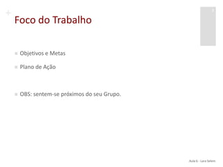 +
Foco do Trabalho
 Objetivos e Metas
 Plano de Ação
 OBS: sentem-se próximos do seu Grupo.
Aula 6 - Lara Selem
3
 