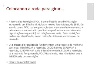 +
Colocando a roda para girar…
 A Teoria das Restrições (TOC) é uma filosofia de administração
introduzida por Eliyahu M. Goldratt no seu livro A Meta, de 1984. De
acordo com a TOC, toda organização tem – em um dado momento –
pelo menos uma restrição que limita a performance do sistema (a
organização em questão) em relação à sua meta. Essas restrições
podem ser classificadas como restrições internas, externas ou de
mercado.
 Os 5 Passos de Focalização fundamentam um processo de melhoria
contínua: IDENTIFICAR a restrição, DECIDIR como EXPLORAR a
restrição, SUBORDINAR tudo à decisão tomada, ELEVAR a restrição,
se a restrição for quebrada, VOLTAR ao início, mas não deixar que a
INÉRCIA crie uma restrição.
 Entrevista com Bill Taylor
Aula 6 - Lara Selem
8
 